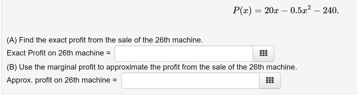 P(x)
20x – 0.5x? – 240.
(A) Find the exact profit from the sale of the 26th machine.
Exact Profit on 26th machine =
(B) Use the marginal profit to approximate the profit from the sale of the 26th machine.
Approx. profit on 26th machine =
出

