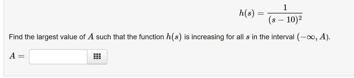 1
h(s) =
(s – 10)2
Find the largest value of A such that the function h(s) is increasing for all s in the interval (-x, A).
A =
