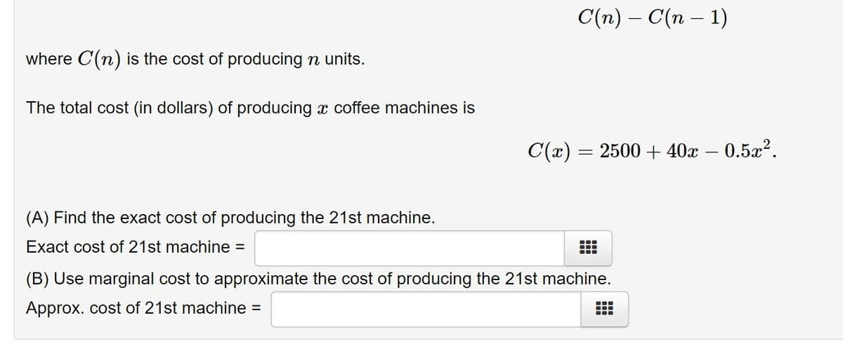C(n) – C(n – 1)
where C(n) is the cost of producing n units.
The total cost (in dollars) of producing x coffee machines is
C(x) = 2500 + 40x – 0.5x².
(A) Find the exact cost of producing the 21st machine.
Exact cost of 21st machine =
(B) Use marginal cost to approximate the cost of producing the 21st machine.
Approx. cost of 21st machine =
