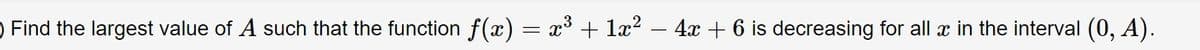 ) Find the largest value of A such that the function f(x) = x³ + læ? – 4x + 6 is decreasing for all x in the interval (0, A).
