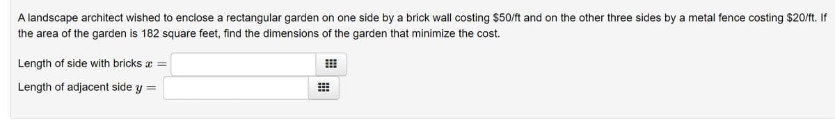 A landscape architect wished to enclose a rectangular garden on one side by a brick wall costing $50/ft and on the other three sides by a metal fence costing $20/ft. If
the area of the garden is 182 square feet, find the dimensions of the garden that minimize the cost.
Length of side with bricks =
Length of adjacent side y =

