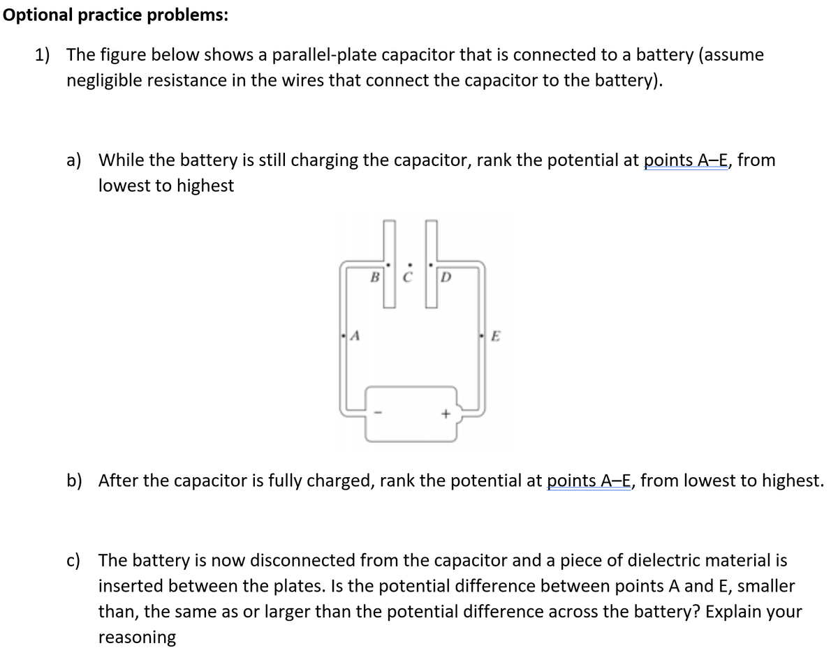 Optional practice problems:
1) The figure below shows a parallel-plate capacitor that is connected to a battery (assume
negligible resistance in the wires that connect the capacitor to the battery).
a) While the battery is still charging the capacitor, rank the potential at points A-E, from
lowest to highest
BC
D
E
b) After the capacitor is fully charged, rank the potential at points A-E, from lowest to highest.
c) The battery is now disconnected from the capacitor and a piece of dielectric material is
inserted between the plates. Is the potential difference between points A and E,
than, the same as or larger than the potential difference across the battery? Explain your
smaller
reasoning
