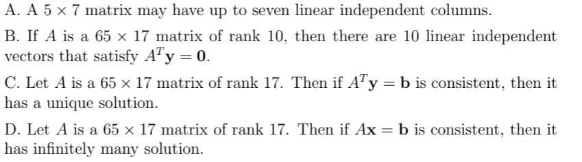 A. A 5 x 7 matrix may have up to seven linear independent columns.
B. If A is a 65 x 17 matrix of rank 10, then there are 10 linear independent
vectors that satisfy ATy = 0.
C. Let A is a 65 x 17 matrix of rank 17. Then if A"y = b is consistent, then it
has a unique solution.
D. Let A is a 65 x 17 matrix of rank 17. Then if Ax = b is consistent, then it
has infinitely many solution.
