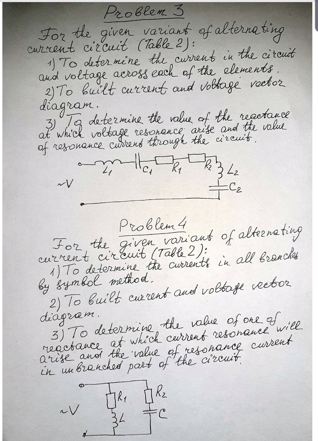 Problem 3
veriant of alternating
For the given
Current circuit (Table 2):
1) To deter mine the current in the circuit
aud voltage across each of the elements.
2) To built current and vobbage veetor
diagram.
Ta determine the value of the regetarce
3)
at whi'ch voltage resonance; arise and the value
of resonance currens through the cireuit,
342
C2
Problem 4
For, the given variant of alteena ting
current cir Euit (Table 2):
1) To determine the currenti in all branches
by gymbol method.
2) To built cw rent and voltage veebor
diágram.
3) To determine, the value of one of
reactance at which current resonance will
arise anod the 'value of rejonance curent
in un branched part of 'the circuit
34
