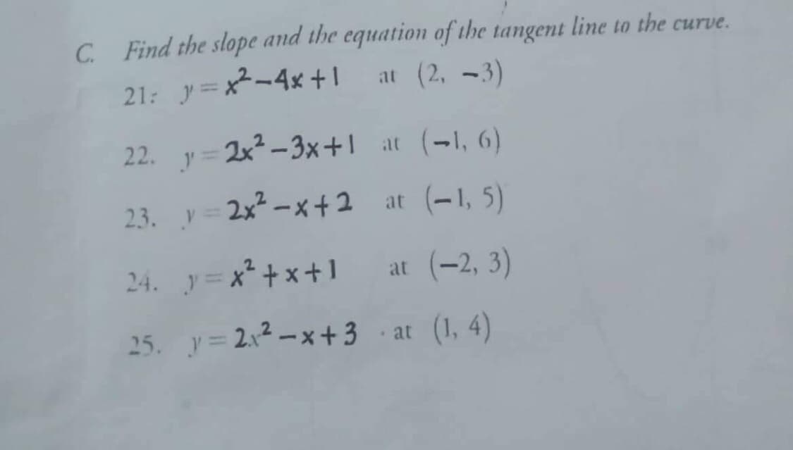 C. Find the slope and the equation of the tangent line to the curve.
at (2, 3)
-
21: y=x²-4x+1
22.
2x²-3x+1
y =
at (-1, 6)
23.
y=2x²-x+2
at (-1, 5)
24. y=x²+x+1 at (-2, 3)
25. y=2₁²-x+3-at (1,4)