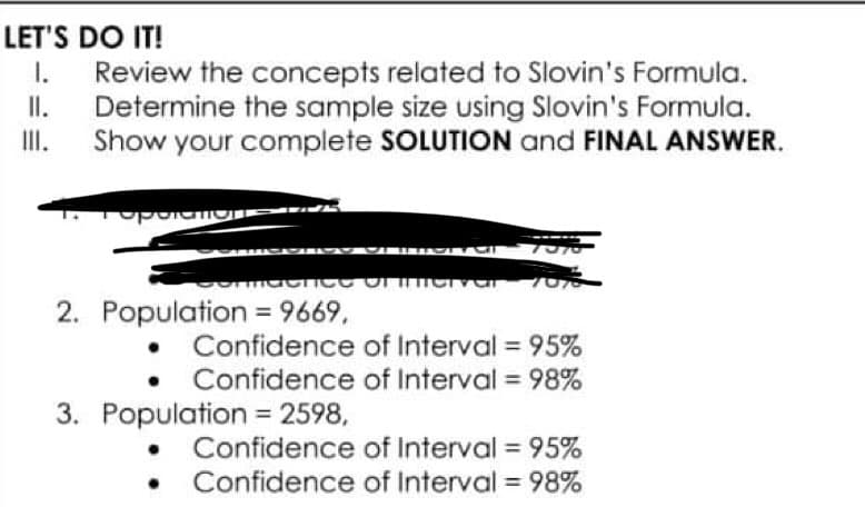 LET'S DO IT!
II.
I. Review the concepts related to Slovin's Formula.
Determine the sample size using Slovin's Formula.
Show your complete SOLUTION and FINAL ANSWER.
III.
operations
CATARIMASSESV
TI
maence of inerver
2. Population = 9669,
• Confidence of Interval = 95%
of Interval= 98%
Confidence
3. Population = 2598,
Confidence of Interval= 95%
• Confidence of Interval = 98%