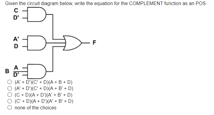 Given the circuit diagram below, write the equation for the COMPLEMENT function as an POS.
D'
A'
F
D
B
(A' + D')(C' + D)(A + B + D)
O (A' + D')(C' + D)(A + B' + D)
(C + D)(A + D')(A' + B' + D)
(C' + D)(A + D')(A' + B' + D)
none of the choices
