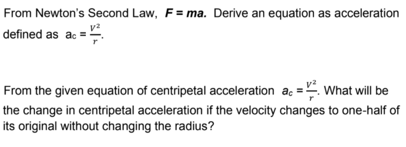 From Newton's Second Law, F= ma. Derive an equation as acceleration
v2
defined as ac =
From the given equation of centripetal acceleration ac =. What will be
the change in centripetal acceleration if the velocity changes to one-half of
its original without changing the radius?

