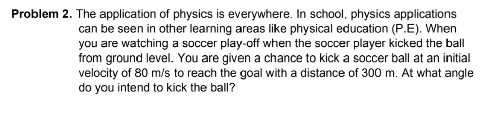 Problem 2. The application of physics is everywhere. In school, physics applications
can be seen in other learning areas like physical education (P.E). When
you are watching a soccer play-off when the soccer player kicked the ball
from ground level. You are given a chance to kick a soccer ball at an initial
velocity of 80 m/s to reach the goal with a distance of 300 m. At what angle
do you intend to kick the ball?
