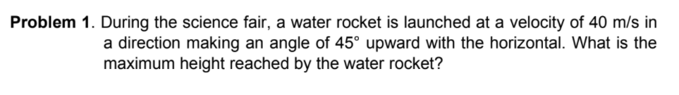 Problem 1. During the science fair, a water rocket is launched at a velocity of 40 m/s in
a direction making an angle of 45° upward with the horizontal. What is the
maximum height reached by the water rocket?
