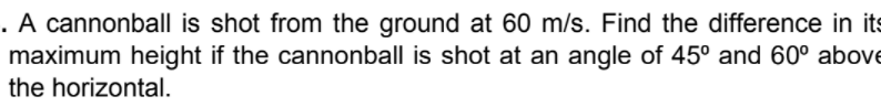 . A cannonball is shot from the ground at 60 m/s. Find the difference in its
maximum height if the cannonball is shot at an angle of 45° and 60° above
the horizontal.
