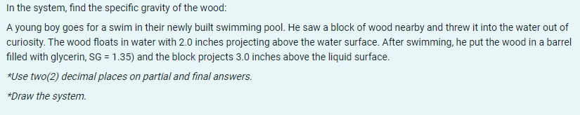 In the system, find the specific gravity of the wood:
A young boy goes for a swim in their newly built swimming pool. He saw a block of wood nearby and threw it into the water out of
curiosity. The wood floats in water with 2.0 inches projecting above the water surface. After swimming, he put the wood in a barrel
filled with glycerin, SsG = 1.35) and the block projects 3.0 inches above the liquid surface.
*Use two(2) decimal places on partial and final answers.
*Draw the system.
