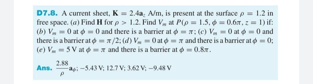 D7.8. A current sheet, K
2.4a, A/m, is present at the surface p = 1.2 in
free space. (a) Find H for p > 1.2. Find Vm at P(p = 1.5, o = 0.6n, z = 1) if:
(b) Vm = 0 at $ = 0 and there is a barrier at o = n; (c) Vm = 0 at ø = 0 and
there is a barrier at o = 1/2; (d) Vm = 0 at o = n and there is a barrier at o = 0;
(e) Vm = 5 V at o = n and there is a barrier at o = 0.87.
%3D
2.88
a;-5.43 V; 12.7 V; 3.62 V; -9.48 V
Ans.
