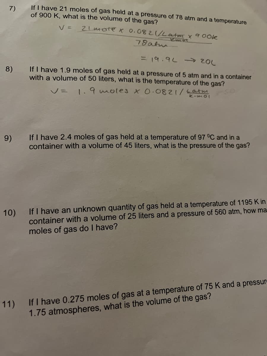 If I have 21 moles of gas held at a pressure of 78 atm and a temperature
of 900 K, what is the volume of the gas?
7)
V =
2Lmote X 0.082/Latm x 9 Ook
78atm
ニ 19.9L → 20L
If I have 1.9 moles of gas held at a pressure of 5 atm and in a container
with a volume of 50 liters, what is the temperature of the gas?
8)
V= 1.9 moles X0.0821/Latm
k-mol
If I have 2.4 moles of gas held at a temperature of 97 °C and in a
container with a volume of 45 liters, what is the pressure of the gas?
9)
If I have an unknown quantity of gas held at a temperature of 1195 K in
container with a volume of 25 liters and a pressure of 560 atm, how ma
moles of gas do I have?
10)
11) If I have 0.275 moles of gas at a temperature of 75 K and a pressur
1.75 atmospheres, what is the volume of the gas?
