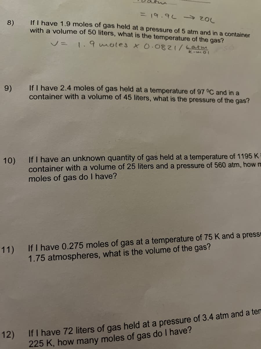 in
3D19.9L
If I have 1.9 moles of gas held at a pressure of 5 atm and in a container
with a volume of 50 liters, what is the temperature of the gas?
8)
V= 1.9 moles x0.0821/satm
k-mol
If I have 2.4 moles of gas held at a temperature of 97 °C and in a
container with a volume of 45 liters, what is the pressure of the gas?
9)
If I have an unknown quantity of gas held at a temperature of 1195 K
container with a volume of 25 liters and a pressure of 560 atm, how m
moles of gas do I have?
10)
11) If I have 0.275 moles of gas at a temperature of 75 K and a press
1.75 atmospheres, what is the volume of the gas?
If I have 72 liters of gas held at a pressure of 3.4 atm and a ten
225 K, how many moles of gas do I have?
12)
