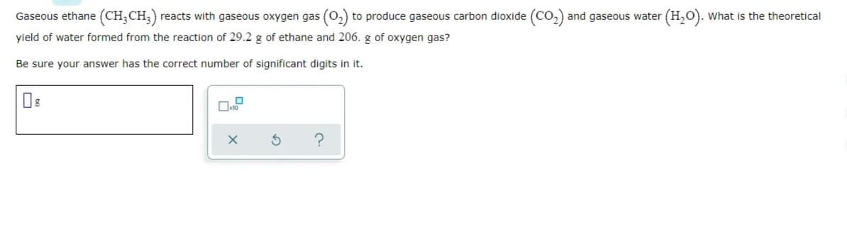 Gaseous ethane (CH;CH;) reacts with gaseous oxygen gas (0,) to produce gaseous carbon dioxide (CO,) and gaseous water (H,O).
What is the theoretical
yield of water formed from the reaction of 29.2 g of ethane and 206. g of oxygen gas?
Be sure your answer has the correct number of significant digits in it.

