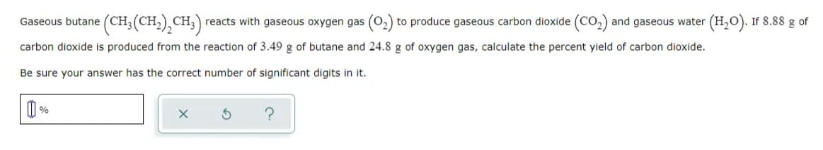 Gaseous butane (CH;(CH,),CH;) reacts with gaseous oxygen gas (0,) to produce gaseous carbon dioxide (CO,) and gaseous water (H,O). If 8.88 g of
carbon dioxide is produced from the reaction of 3.49 g of butane and 24.8 g of oxygen gas, calculate the percent yield of carbon dioxide.
Be sure your answer has the correct number of significant digits in it.
