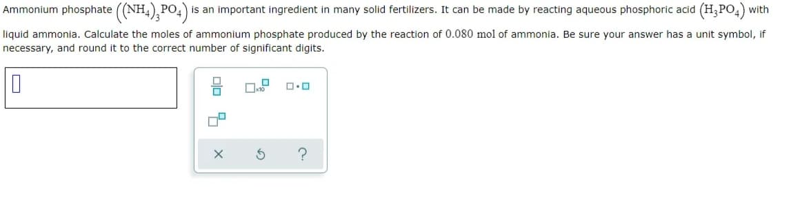 Ammonium phosphate ((NH,),PO,)
PO, is an important ingredient in many solid fertilizers. It can be made by reacting aqueous phosphoric acid (H,PO,) with
liquid ammonia. Calculate the moles of ammonium phosphate produced by the reaction of 0.080 mol of ammonia. Be sure your answer has a unit symbol, if
necessary, and round it to the correct number of significant digits.
