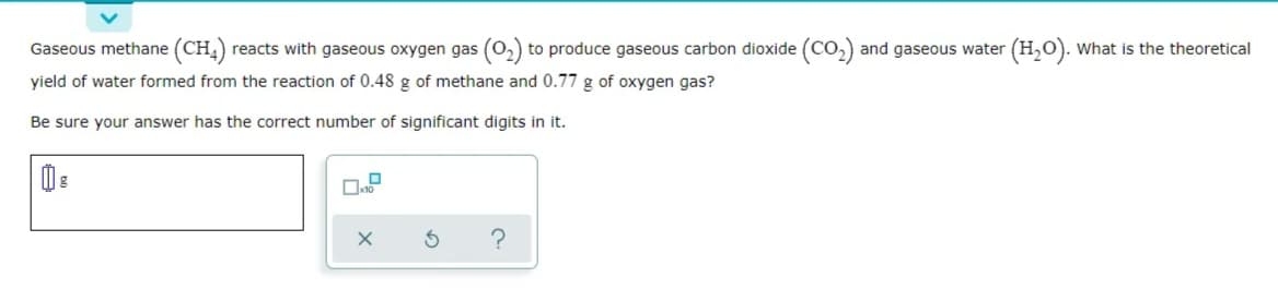 Gaseous methane (CH) reacts with gaseous oxygen gas (0,) to produce gaseous carbon dioxide (CO,) and gaseous water (H,O). What is the theoretical
yield of water formed from the reaction of 0.48 g of methane and 0.77 g of oxygen gas?
Be sure your answer has the correct number of significant digits in it.
