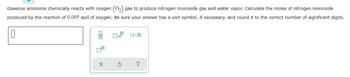 Gaseous ammonia chemically reacts with oxygen (0,) gas to produce nitrogen monoxide gas and water vapor. Calculate the moles of nitrogen monoxide
produced by the reaction of 0.095 mol of oxygen. Be sure your answer has a unit symbol, if necessary, and round it to the correct number of significant digits.
