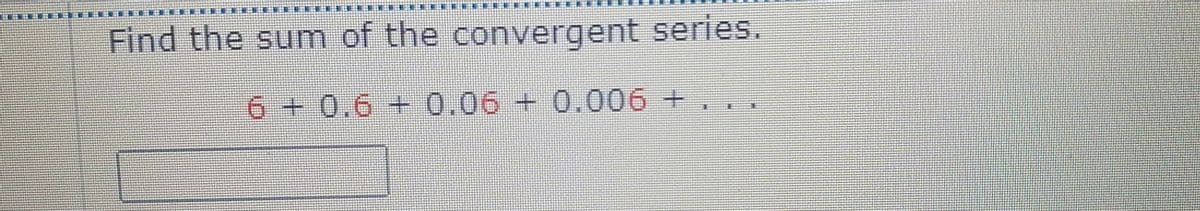 Find the sum of the convergent series.
6 + 0.6 + 0.06 + 0.006 +. .
