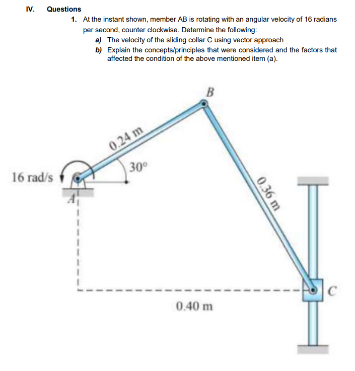 IV.
Questions
1. At the instant shown, member AB is rotating with an angular velocity of 16 radians
per second, counter clockwise. Determine the following:
a) The velocity of the sliding collar C using vector approach
b) Explain the concepts/principles that were considered and the factors that
affected the condition of the above mentioned item (a).
0.24 m
16 rad/s
30°
0.40 m
0.36 m
