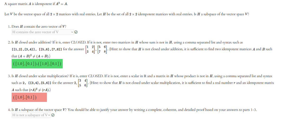 A square matrix A is idempotent if A² = A.
Let V be the vector space of all 2 × 2 matrices with real entries. Let H be the set of all 2 × 2 idempotent matrices with real entries. Is H a subspace of the vector space V?
1. Does H contain the zero vector of V?
H contains the zero vector of V
2. Is H closed under addition? If it is, enter CLOSED. If it is not, enter two matrices in H whose sum is not in H, using a comma separated list and syntax such as
[[1,2], [3,4]], [[5,6], [7,8]] for the answer
[16] (Hint: to show that H is not closed under addition, it is sufficient to find two idempotent matrices A and B such
that (A + B)² + (A + B).)
([1,0], [0,1]), ([1,0],[0,1])
3. Is H closed under scalar multiplication? If it is, enter CLOSED. If it is not, enter a scalar in R and a matrix in H whose product is not in H, using a comma separated list and syntax
[3
such as 2, [[3,4], [5,6]] for the answer 2, (Hint: to show that H is not closed under scalar multiplication, it is sufficient to find a real number r and an idempotent matrix
5
A such that (rA)2 ‡ (rA).)
([1,0], [0,1])
4. Is H a subspace of the vector space V? You should be able to justify your answer by writing a complete, coherent, and detailed proof based on your answers to parts 1-3.
H is not a subspace of V