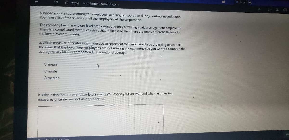 O https ohm.lumenlearming.com
OLX E
Suppose you are representing the employees at a large corporation during contract negotiations.
You have a list of the salaries of all the employees at the corporation.
The company has many lower level employees and only a few high paid management employees.
There is a complicated system of raises that makes it so that there are many different salaries for
the lawer level employees.
a. Which measure of center would you use to represent the employees? You are trying to support
the claim that the lower tevel employees are not making enough money so you want to compare the
average salary for this company with the national average.
O mean
O mode
O median
b. Why is this the better choice? Explain why you chose your answer and why the other two
measures of center are not as appropriate.

