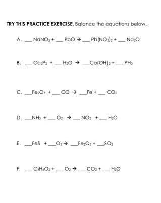 TRY THIS PRACTICE EXERCISE. Balance the equations below.
A.
B.
_NaNO3 + PbO → Pb(NO3)2 + Na₂O
CasP₂ + H₂O →
C. Fe₂O3 +
F.
_H₂O → _Ca(OH)2 +____ PH3
Fe₂O3 +_ CO → _Fe +___ CO₂
D. NH3 +
_0₂ → NO₂
E. _FeS +_O₂ →
O₂Fe₂O3 +
H₂O
_Fe₂O3 +_SO₂
_C3H₂O₂+O₂ →_CO₂+ H₂O