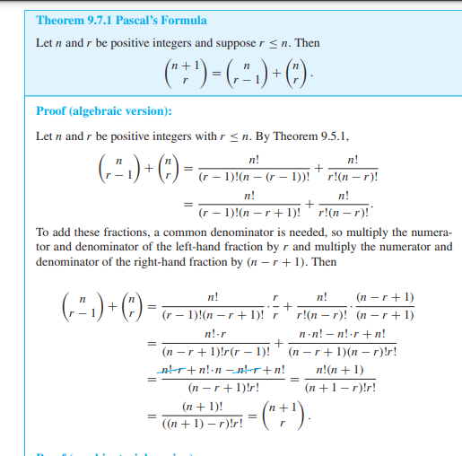 Theorem 9.7.1 Pascal's Formula
Let n and r be positive integers and suppose r ≤n. Then
n+
(" + ¹) = ( ² ) + ( ) ·
r
Proof (algebraic version):
Let n and r be positive integers with r ≤n. By Theorem 9.5.1,
n!
( ²₁ ) + ( )=
+
(r − 1)!(n − (r − 1))!
-
r!(n-r)!
n!
n!
+
(r − 1)!(n − r + 1)!r!(n-r)!*
To add these fractions, a common denominator is needed, so multiply the numera-
tor and denominator of the left-hand fraction by r and multiply the numerator and
denominator of the right-hand fraction by (n-r+1). Then
n!
r
n!
(²₁) + ( )
(r − 1)!(n −r + 1)! r
(n-r+1)
r!(n-r)! (nr+1)
n-n! -n!-r+n!
n!.r
(n-r+1)!r(r 1)!
(nr+1)(n-r)!r!
_n!+r+n!•n__n!r+n!
=
n!(n + 1)
(n+1-r)!r!
(n-r+1)!r!
(n + 1)!
=
((n + 1) -r)!r!
=
= ("+¹).