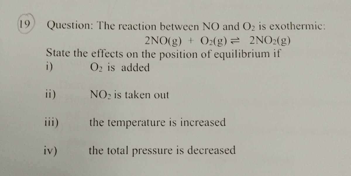 19
Question: The reaction between NO and O2 is exothermic:
2NO(g) + 02(g)= 2NO2(g)
State the effects on the position of equilibrium if
i)
O2 is added
ii)
NO2 is taken out
iii)
the temperature is increased
iv)
the total pressure is decreased
