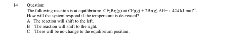 Question:
The following reaction is at equilibrium: CF;Br2(g) =CF2(g) + 2Br(g) AH=+ 424 kJ mol-'.
How will the system respond if the temperature is decreased?
A The reaction will shift to the left.
B The reaction will shift to the right.
C There will be no change to the equilibrium position.
14
