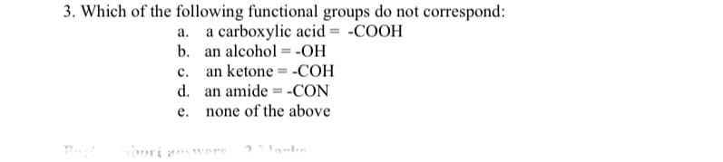 3. Which of the following functional groups do not correspond:
a. a carboxylic acid = -COOH
b. an alcohol = -OH
c. an ketone = -COH
d. an amide = -CON
none of the above
е.
Part
Sori answers
