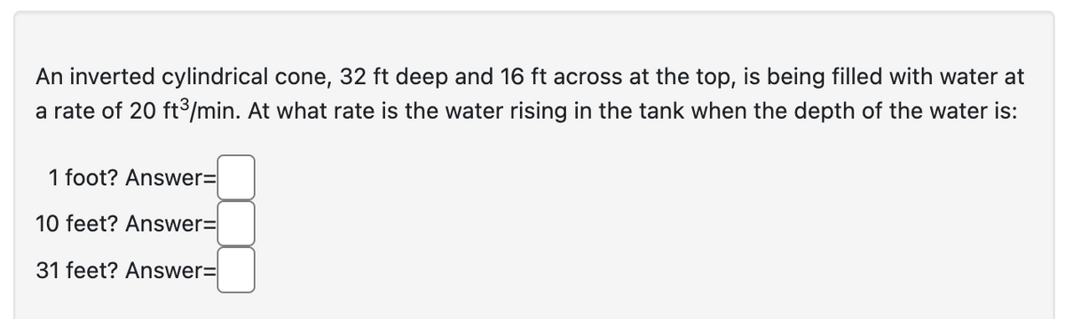 An inverted cylindrical cone, 32 ft deep and 16 ft across at the top, is being filled with water at
a rate of 20 ft³/min. At what rate is the water rising in the tank when the depth of the water is:
1 foot? Answer=
10 feet? Answer=
31 feet? Answer=