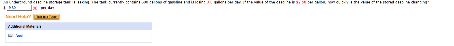 An underground gasoline storage tank is leaking. The tank currently contains 600 gallons of gasoline and is losing 3.8 gallons per day. If the value of the gasoline is $2.58 per gallon, how quickly is the value of the stored gasoline changing?
$ -9.80
X per day
Need Help?
Talk to a Tutor
Additional Materials
M eBook

