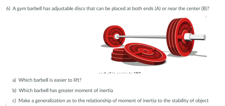 6) A gym barbell has adjustable discs that can be placed at both ends (A) or near the center (B)?
75LVS
a) Which barbell is easier to lift?
b) Which barbell has greater moment of inertia
c) Make a generalization as to the relationship of moment of inertia to the stability of object

