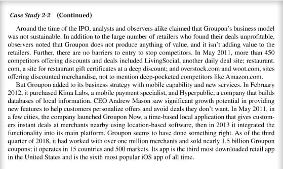 Case Study 2-2 (Continued)
Around the time of the IPO, analysts and observers alike claimed that Groupon's business model
was not sustainable. In addition to the large number of retailers who found their deals unprofitable,
observers noted that Groupon does not produce anything of value, and it isn't adding value to the
retailers. Further, there are no barriers to entry to stop competitors. In May 2011, more than 450
competitors offering discounts and deals included LivingSocial, another daily deal site; restaurant.
com, a site for restaurant gift certificates at a deep discount; and overstock.com and woot.com, sites
offering discounted merchandise, not to mention deep-pocketed competitors like Amazon.com.
But Groupon added to its business strategy with mobile capability and new services. In February
2012, it purchased Kima Labs, a mobile payment specialist, and Hyperpublic, a company that builds
databases of local information. CEO Andrew Mason saw significant growth potential in providing
new features to help customers personalize offers and avoid deals they don't want. In May 2011, in
a few cities, the company launched Groupon Now, a time-based local application that gives custom-
ers instant deals at merchants nearby using location-based software, then in 2013 it integrated the
functionality into its main platform. Groupon seems to have done something right. As of the third
quarter of 2018, it had worked with over one million merchants and sold nearly 1.5 billion Groupon
coupons; it operates in 15 countries and 500 markets. Its app is the third most downloaded retail app
in the United States and is the sixth most popular iOS app of all time.