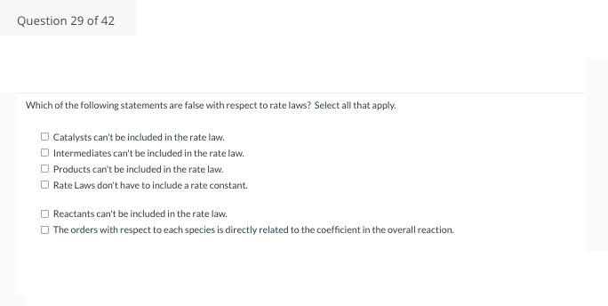 Question 29 of 42
Which of the following statements are false with respect to rate laws? Select all that apply.
□ Catalysts can't be included in the rate law.
□ Intermediates can't be included in the rate law.
Products can't be included in the rate law.
Rate Laws don't have to include a rate constant.
Reactants can't be included in the rate law.
The orders with respect to each species is directly related to the coefficient in the overall reaction.