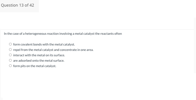 Question 13 of 42
In the case of a heterogeneous reaction involving a metal catalyst the reactants often
O form covalent bonds with the metal catalyst.
O repel from the metal catalyst and concentrate in one area.
interact with the metal on its surface.
are adsorbed onto the metal surface.
form pits on the metal catalyst.