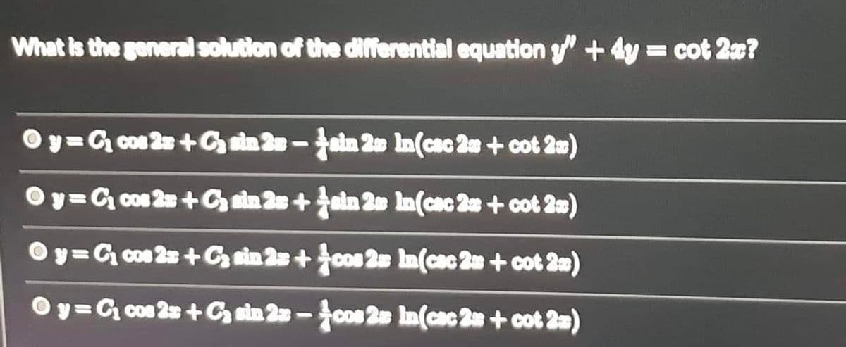 What is the general solution of the differential equation " + 4y = cot 2?
Oy=G con 2+G an 2-ain 20 In(cac 2n + cot 2m)
Oy=G cos 2 +Gn 2+ain 2e In(cac 2 + cot 2m)
Oy= C con 2s +Gn 2+con 2 In(cac 2 + cot 2m)
Oy=G con 2s +G ain 2 -con 2 In(cac 2 + cot 2a)
