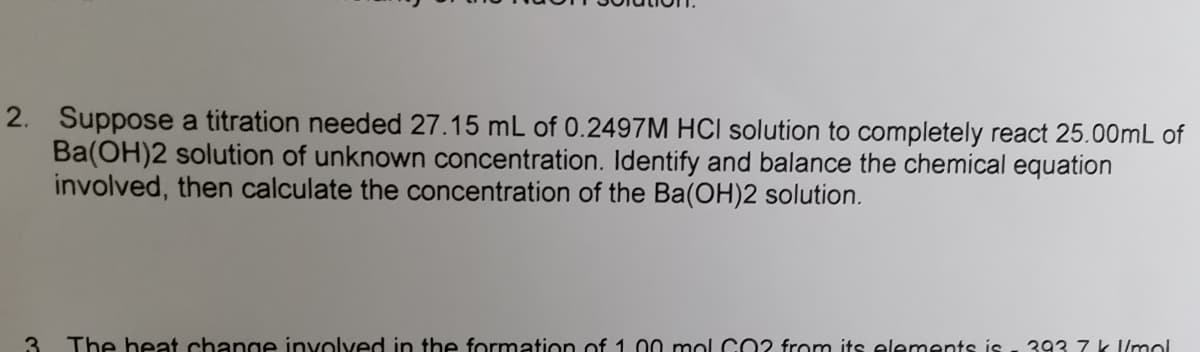 2. Suppose a titration needed 27.15 mL of 0.2497M HCI solution to completely react 25.00mL of
Ba(OH)2 solution of unknown concentration. Identify and balance the chemical equation
involved, then calculate the concentration of the Ba(OH)2 solution.
3
The heat change involved in the formation of 1.00 mol CO2 from its elements is - 393 7 k l/mol