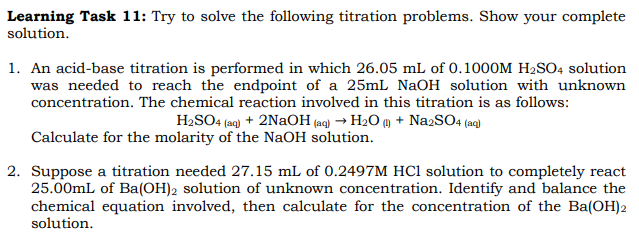 Learning Task 11: Try to solve the following titration problems. Show your complete
solution.
1. An acid-base titration is performed in which 26.05 mL of 0.1000M H₂SO4 solution
was needed to reach the endpoint of a 25mL NaOH solution with unknown
concentration. The chemical reaction involved in this titration is as follows:
H₂SO4 (aq) + 2NaOH(aq) → H₂O (1) + Na2SO4 (aq)
Calculate for the molarity of the NaOH solution.
2. Suppose a titration needed 27.15 mL of 0.2497M HCl solution to completely react
25.00mL of Ba(OH)2 solution of unknown concentration. Identify and balance the
chemical equation involved, then calculate for the concentration of the Ba(OH)2
solution.