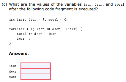 (c) What are the values of the variables incr, de cr, and total
after the following code fragment is executed?
int incr, decr = 7, total = 0;
for (incr = 1; incr <= decr; ++incr) {
t ot al += decr - incr;
decr--;
Answers:
in cr
de cr
total
