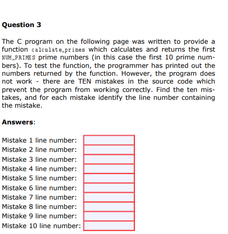 Question 3
The C program on the following page was written to provide a
function calculate_primes which calculates and returns the first
NUM_PRIMES prime numbers (in this case the first 10 prime num-
bers). To test the function, the programmer has printed out the
numbers returned by the function. However, the program does
not work - there are TEN mistakes in the source code which
prevent the program from working correctly. Find the ten mis-
takes, and for each mistake identify the line number containing
the mistake.
Answers:
Mistake 1 line number:
Mistake 2 line number:
Mistake 3 line number:
Mistake 4 line number:
Mistake 5 line number:
Mistake 6 line number:
Mistake 7 line number:
Mistake 8 line number:
Mistake 9 line number:
Mistake 10 line number:
