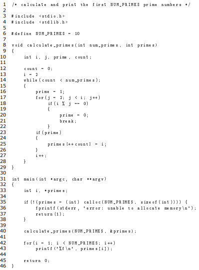 1
1• cal culate and print the first NUM PRIMES prime aumbers •/
2
3 *include <stdio.h>
4 *include <stdlib.h>
6 *define NUM PRIHES -
10
7
8.
void calculate prime s ( int aum.prime s, int prime s)
9.
10
int i, j. prime, count :
11
12
Count - 0:
13
i - 2
vhile (count
14
< aum.prime s);
15
16
prime -
13;
2; i<i j ++)
if (i % j --
17
for (j -
18
0)
19
20
prime - 0;
bre ak;
21
22
23
if (prime)
24
25
prime s (++ cOuntl
- i;
26
27
i ++ i
28
29 }
30
int main ( int argc, char **argr)
32 {
31
33
int i, pri me s;
34
if (! (prime s - (int) calloc (NUM PR IMES, size of ( int )))) {
fprintf (st de rr, 'error: unable to allocate memory \a'):
retura (1);
35
36
37
38
}
39
40
41
42
43
44
calculate pr ime s (NUM PRI ME S, & prime s):
for (i - 1; i ( NUM PRIMES; i++)
printf ('Xf \a', prime s [il) ;
45
retura 0:
46 }
