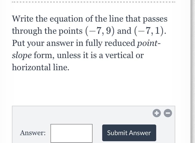 Write the equation of the line that passes
through the points (-7,9) and (-7,1).
Put your answer in fully reduced point-
slope form, unless it is a vertical or
horizontal line.
Answer:
Submit Answer
