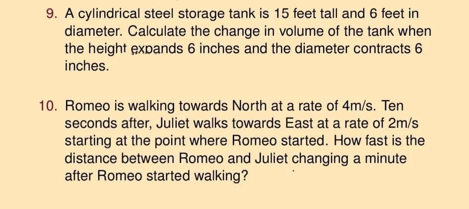 9. A cylindrical steel storage tank is 15 feet tall and 6 feet in
diameter. Calculate the change in volume of the tank when
the height expands 6 inches and the diameter contracts 6
inches.
10. Romeo is walking towards North at a rate of 4m/s. Ten
seconds after, Juliet walks towards East at a rate of 2m/s
starting at the point where Romeo started. How fast is the
distance between Romeo and Juliet changing a minute
after Romeo started walking?
