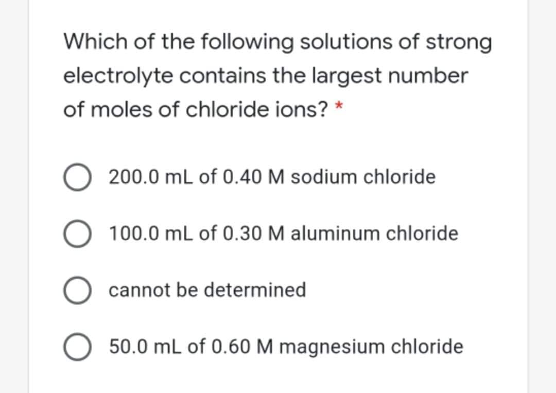 Which of the following solutions of strong
electrolyte contains the largest number
of moles of chloride ions? *
200.0 mL of 0.40 M sodium chloride
100.0 mL of 0.30 M aluminum chloride
cannot be determined
50.0 mL of 0.60 M magnesium chloride
