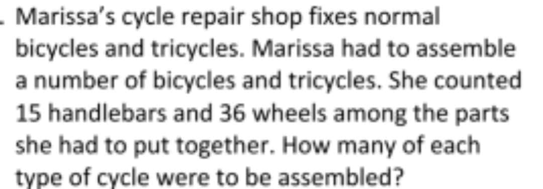- Marissa's cycle repair shop fixes normal
bicycles and tricycles. Marissa had to assemble
a number of bicycles and tricycles. She counted
15 handlebars and 36 wheels among the parts
she had to put together. How many of each
type of cycle were to be assembled?
