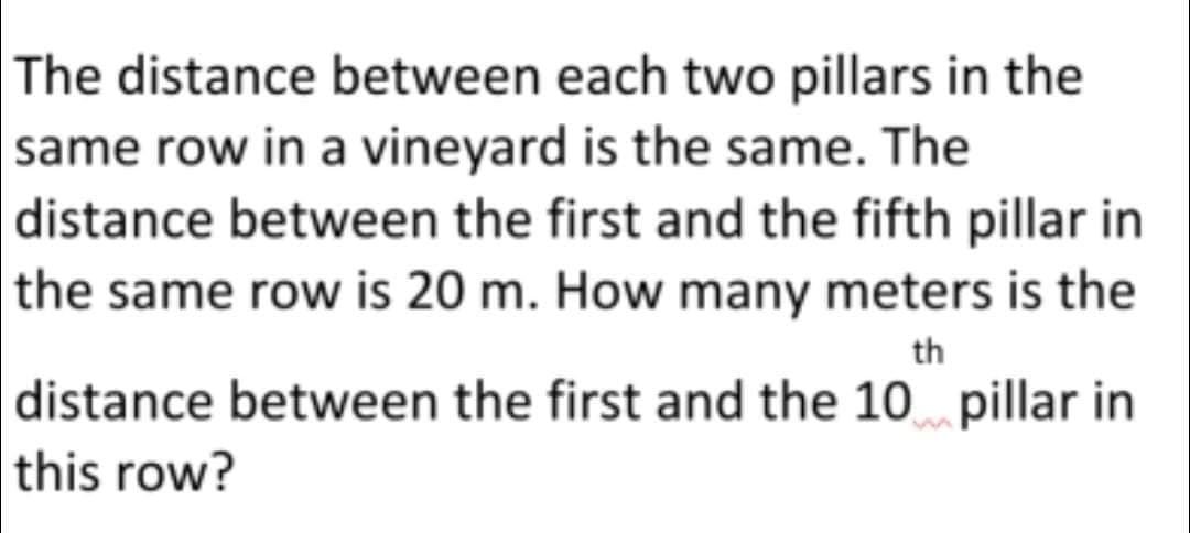 The distance between each two pillars in the
same row in a vineyard is the same. The
distance between the first and the fifth pillar in
the same row is 20 m. How many meters is the
th
distance between the first and the 10 pillar in
this row?
